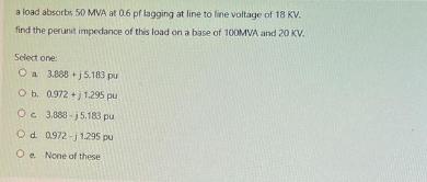 a load absorbs 50 MVA at 0.6 pf lagging at line to fine voltage of 18 KV. find the perunt impedance of this