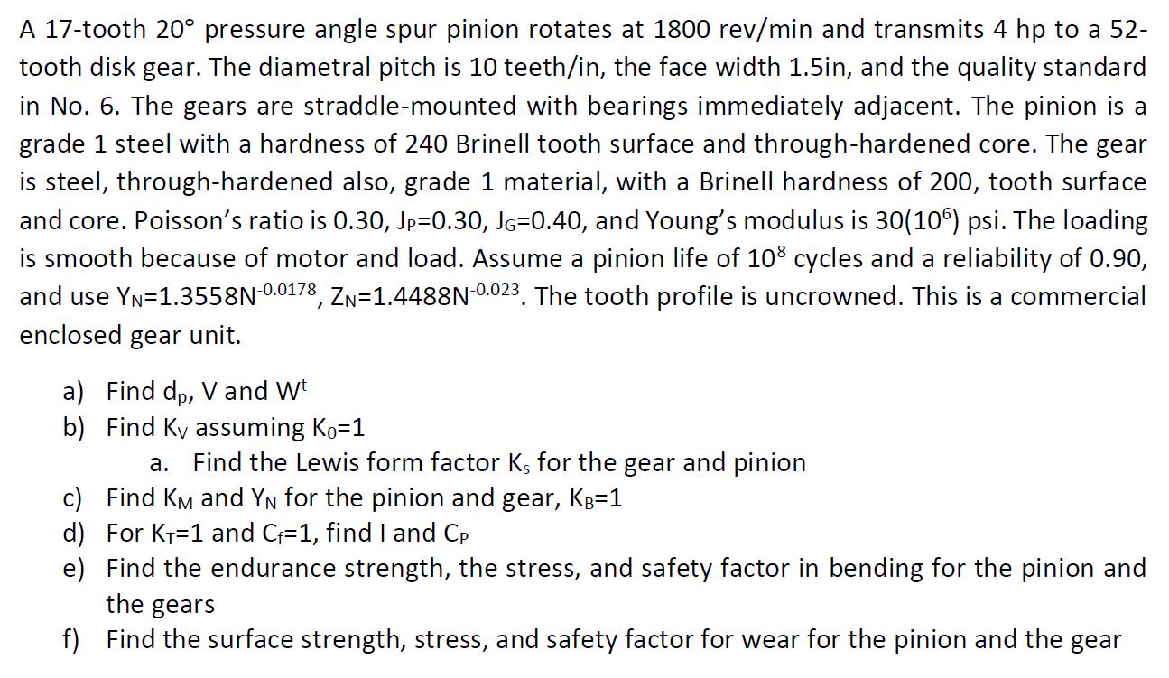 A 17-tooth 20 pressure angle spur pinion rotates at 1800 rev/min and transmits 4 hp to a 52- tooth disk gear.