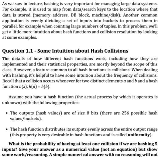 As we saw in lecture, hashing is very important for managing large data systems. For example, it is used to