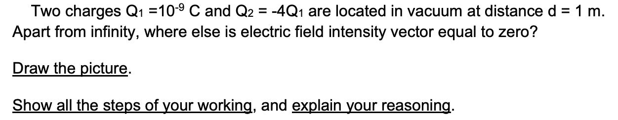 Two charges Q1 =10- C and Q2 = -4Q are located in vacuum at distance d = 1 m. Apart from infinity, where else