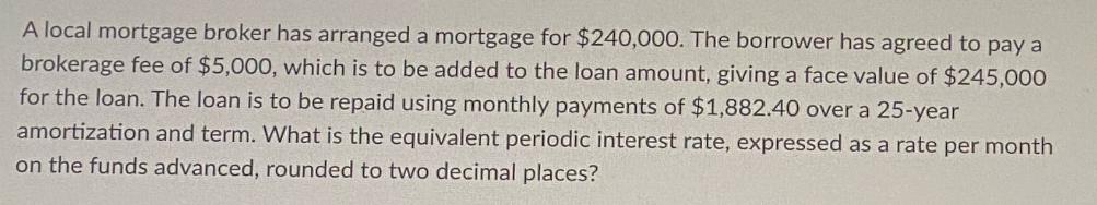 A local mortgage broker has arranged a mortgage for $240,000. The borrower has agreed to pay a brokerage fee