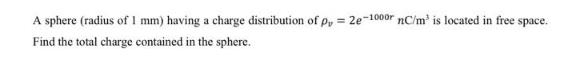 A sphere (radius of 1 mm) having a charge distribution of p, 2e-1000r nC/m is located in free space. Find the