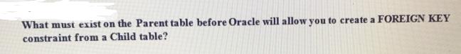 What must exist on the Parent table before Oracle will allow you to create a FOREIGN KEY constraint from a