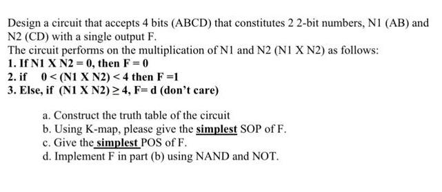 Design a circuit that accepts 4 bits (ABCD) that constitutes 2 2-bit numbers, N1 (AB) and N2 (CD) with a