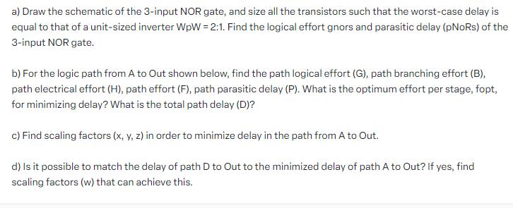 a) Draw the schematic of the 3-input NOR gate, and size all the transistors such that the worst-case delay is