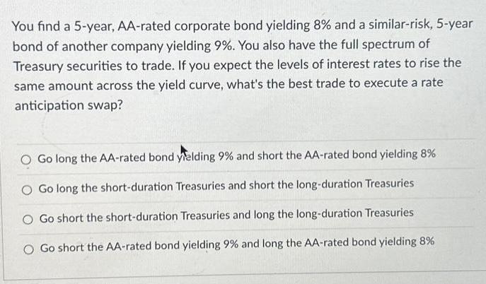 You find a 5-year, AA-rated corporate bond yielding 8% and a similar-risk, 5-year bond of another company