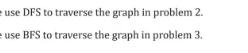 use DFS to traverse the graph in problem 2. use BFS to traverse the graph in problem 3.