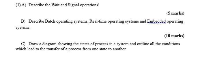 (1) A) Describe the Wait and Signal operations! (5 marks) B) Describe Batch operating systems, Real-time