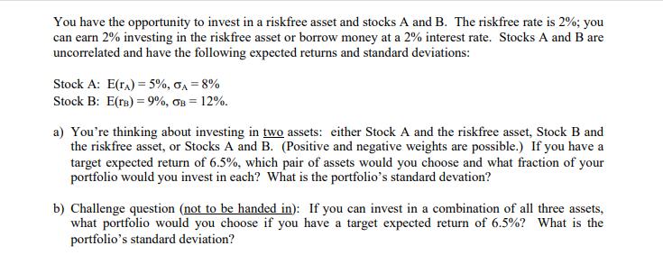 You have the opportunity to invest in a riskfree asset and stocks A and B. The riskfree rate is 2%; you can