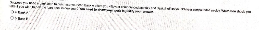 Suppose you need a bank loan to purchase your car. Bank A offers you 4% /year compounded monthly and Bank B