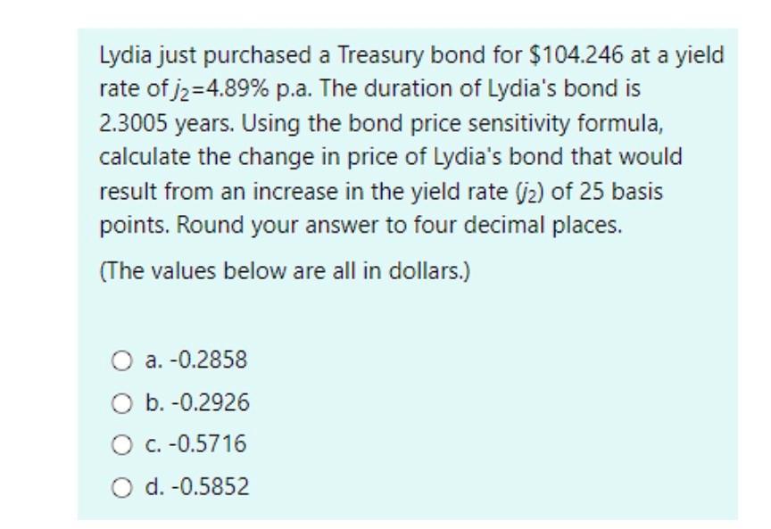 Lydia just purchased a Treasury bond for $104.246 at a yield rate of j=4.89% p.a. The duration of Lydia's