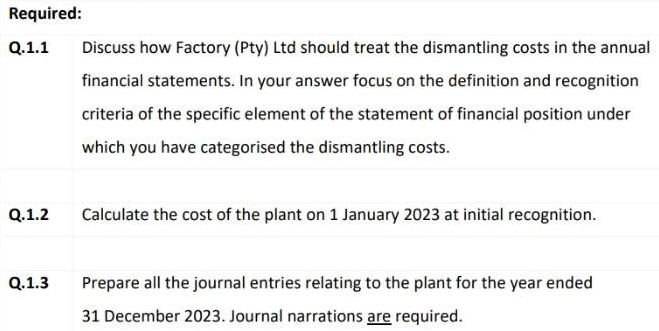 Required: Q.1.1 Q.1.2 Q.1.3 Discuss how Factory (Pty) Ltd should treat the dismantling costs in the annual