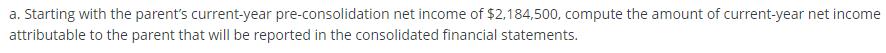 a. Starting with the parent's current-year pre-consolidation net income of $2,184,500, compute the amount of