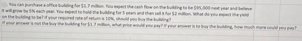 You can purchase a office building for $1.7 million. You expect the cash flow on the building to be $95,000