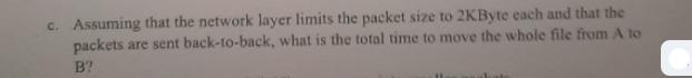 c. Assuming that the network layer limits the packet size to 2KByte each and that the packets are sent