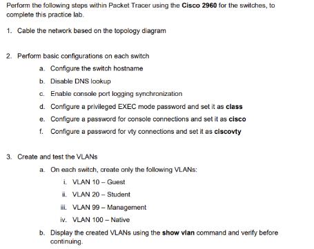 Perform the following steps within Packet Tracer using the Cisco 2960 for the switches, to complete this