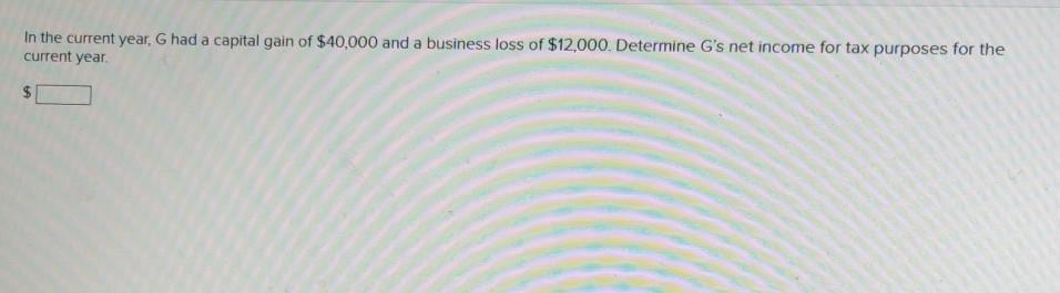 In the current year, G had a capital gain of $40,000 and a business loss of $12,000. Determine G's net income