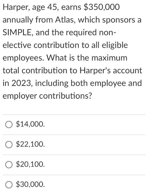Harper, age 45, earns $350,000 annually from Atlas, which sponsors a SIMPLE, and the required non- elective
