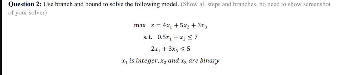 Question 2: Use branch and bound to solve the following model. (Show all steps and branches, no need to show