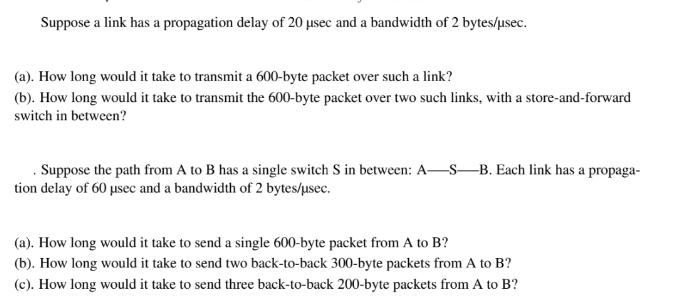 Suppose a link has a propagation delay of 20 sec and a bandwidth of 2 bytes/usec. (a). How long would it take