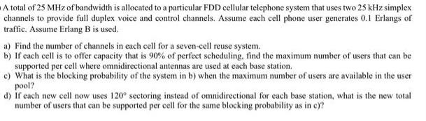 A total of 25 MHz of bandwidth is allocated to a particular FDD cellular telephone system that uses two 25