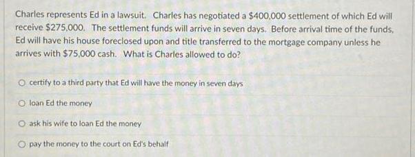 Charles represents Ed in a lawsuit. Charles has negotiated a $400,000 settlement of which Ed will receive