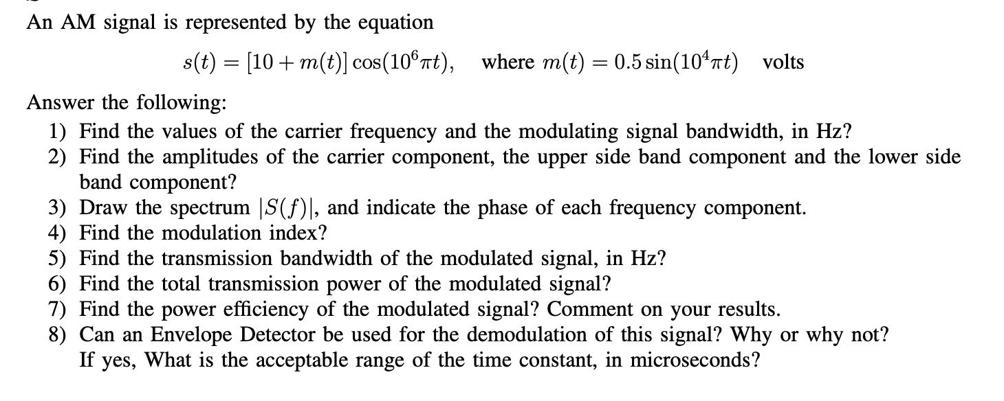 An AM signal is represented by the equation s(t) = [10+ m(t)] cos(106t), where m(t) = 0.5 sin(10t) volts