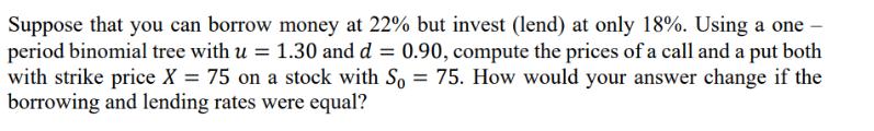 Suppose that you can borrow money at 22% but invest (lend) at only 18%. Using a one- period binomial tree