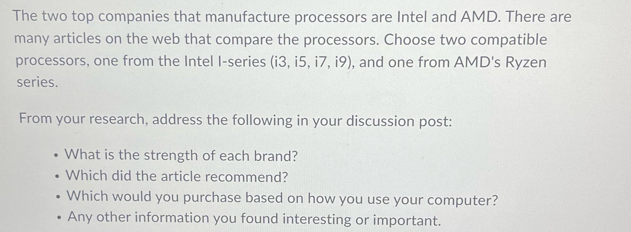 The two top companies that manufacture processors are Intel and AMD. There are many articles on the web that