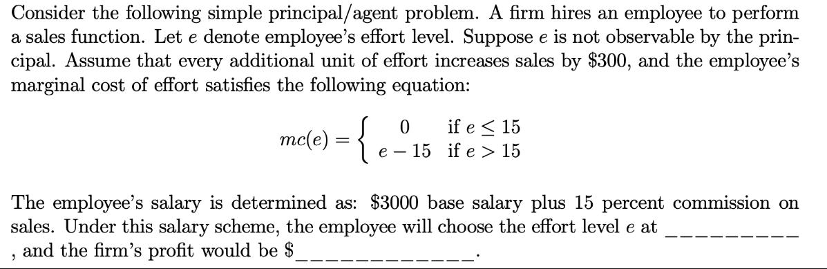 Consider the following simple principal/agent problem. A firm hires an employee to perform a sales function.