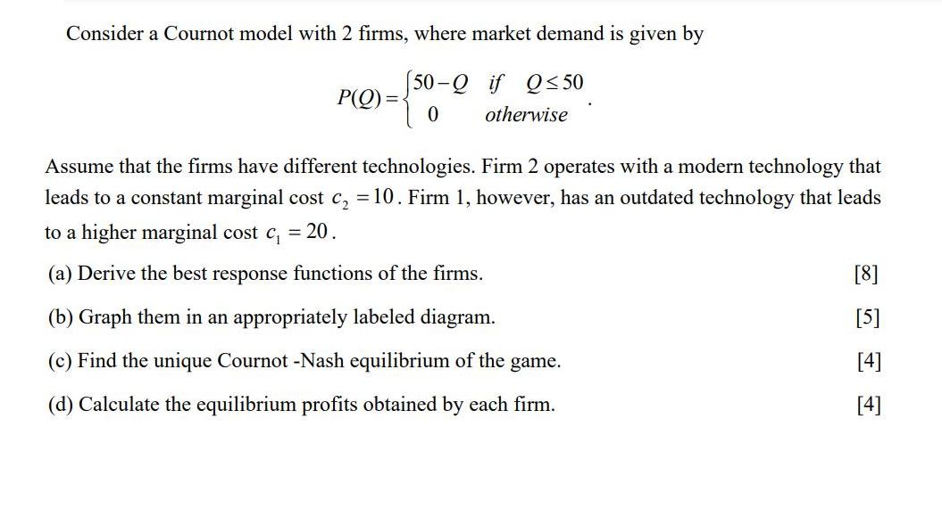 Consider a Cournot model with 2 firms, where market demand is given by 50-Q if Q50 otherwise 0 P(Q)= = Assume