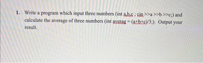 1. Write a program which input three numbers (int a.b.c; cin>>a >>b>>c;) and calculate the average of three