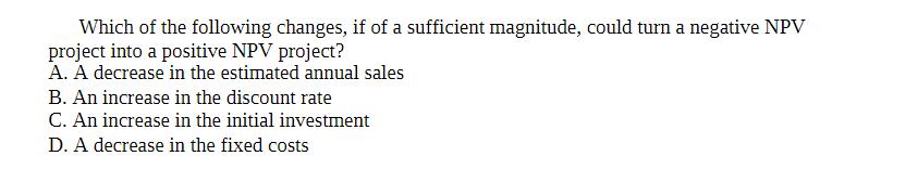 Which of the following changes, if of a sufficient magnitude, could turn a negative NPV project into a