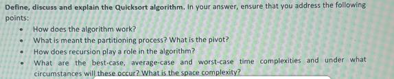 Define, discuss and explain the Quicksort algorithm. In your answer, ensure that you address the following