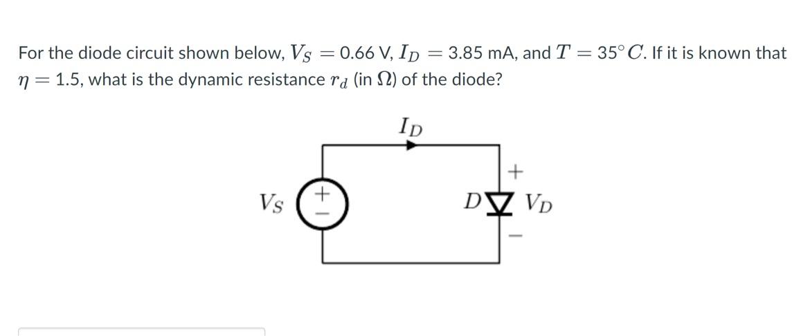 For the diode circuit shown below, Vs = 0.66 V, ID = 3.85 mA, and T = 35C. If it is known that n = 1.5, what