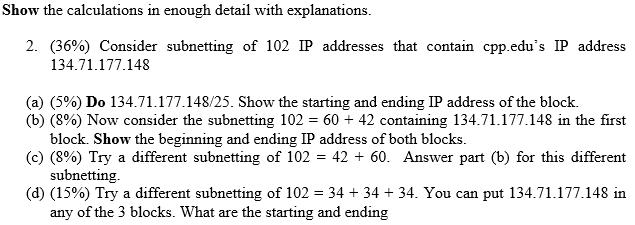 Show the calculations in enough detail with explanations. 2. (36%) Consider subnetting of 102 IP addresses