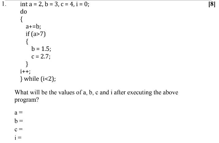 1. int a = 2, b = 3, c = 4,i = 0; do { a+=b; if (a>7) { } i++; } while (i <2); a = b= b = 1.5; c = 2.7; What