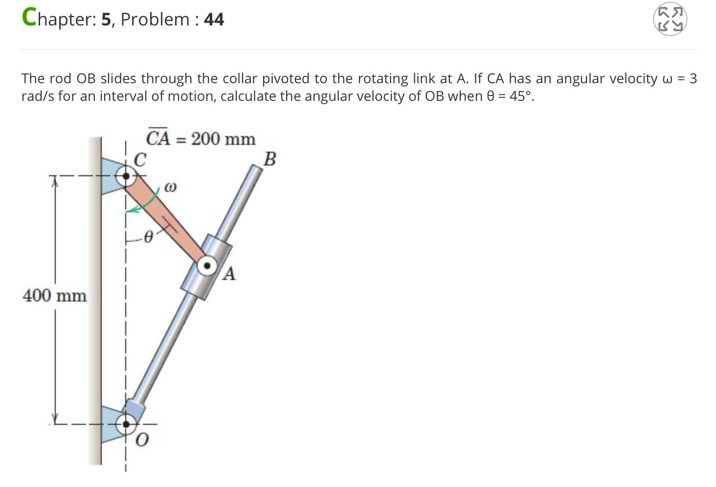 Chapter: 5, Problem: 44 400 mm CA = 200 mm The rod OB slides through the collar pivoted to the rotating link