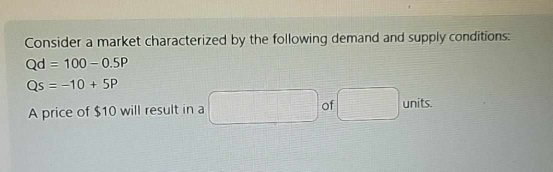 Consider a market characterized by the following demand and supply conditions: Qd = 100-0.5P Qs = -10 + 5P A