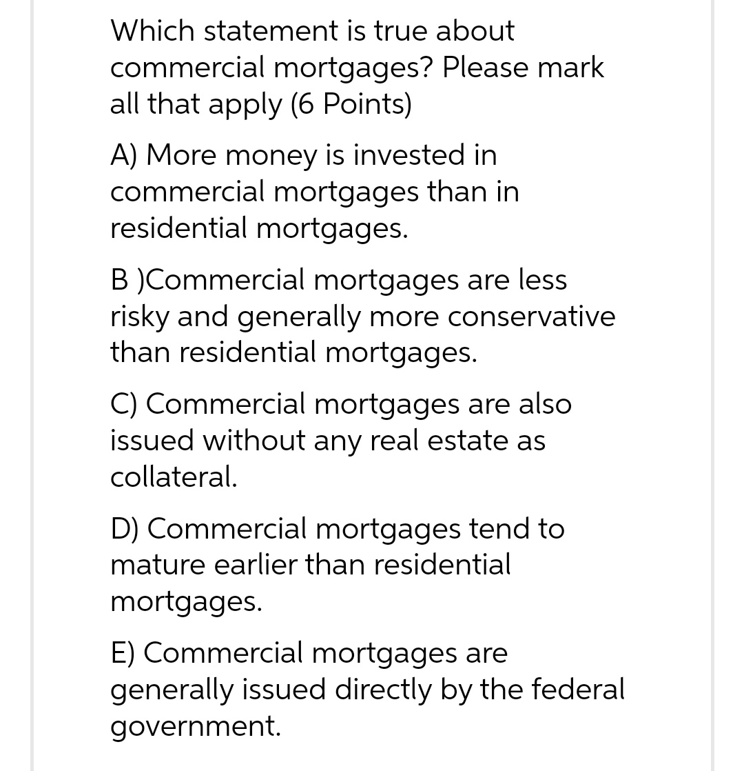Which statement is true about commercial mortgages? Please mark all that apply