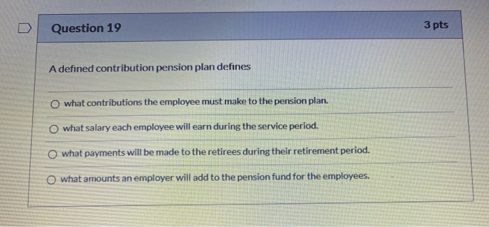  D Question 19 3 pts A defined contribution pension plan defines