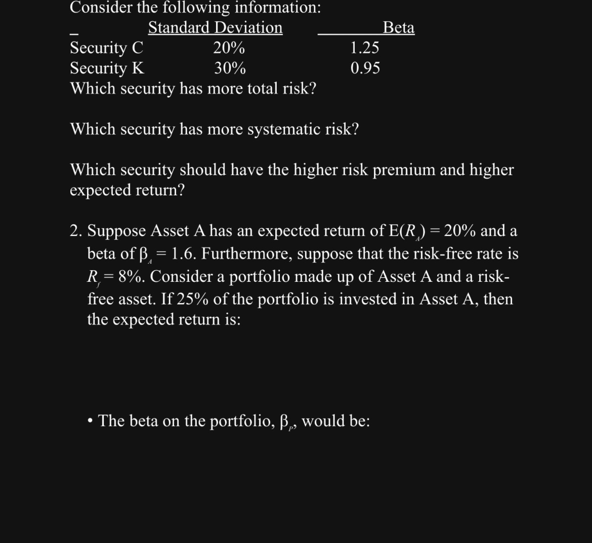  Consider the following information: \table[[-,Standard Deviation,Beta],[Security C,20%,1.25],[Security K,30%,0.95]] Which security has