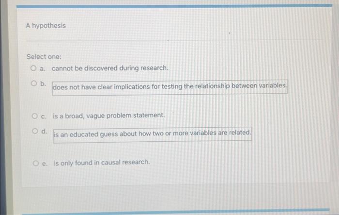  A hypothesis Select one: O a. cannot be discovered during research.