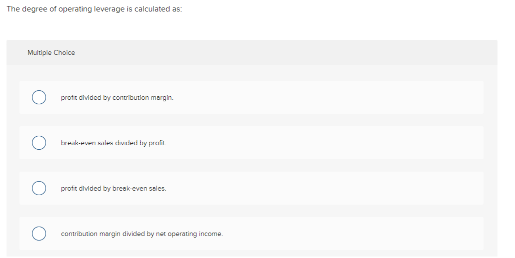 The degree of operating leverage is calculated as: Multiple Choice profit