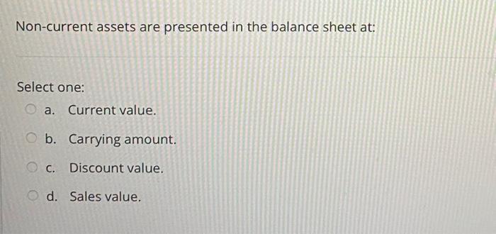  Non-current assets are presented in the balance sheet at: Select one: