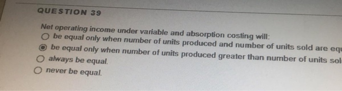  QUESTION 39 Net operating income under variable and absorption costing will: