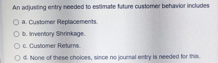  An adjusting entry needed to estimate future customer behavior includes O