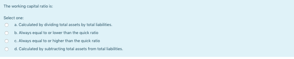 The working capital ratio is: Select one: a. Calculated by dividing