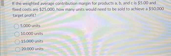  If the weighted average contribution margin for products a,b, and c