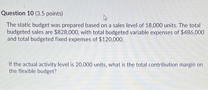  Question 10 (3.5 points) The static budget was prepared based on